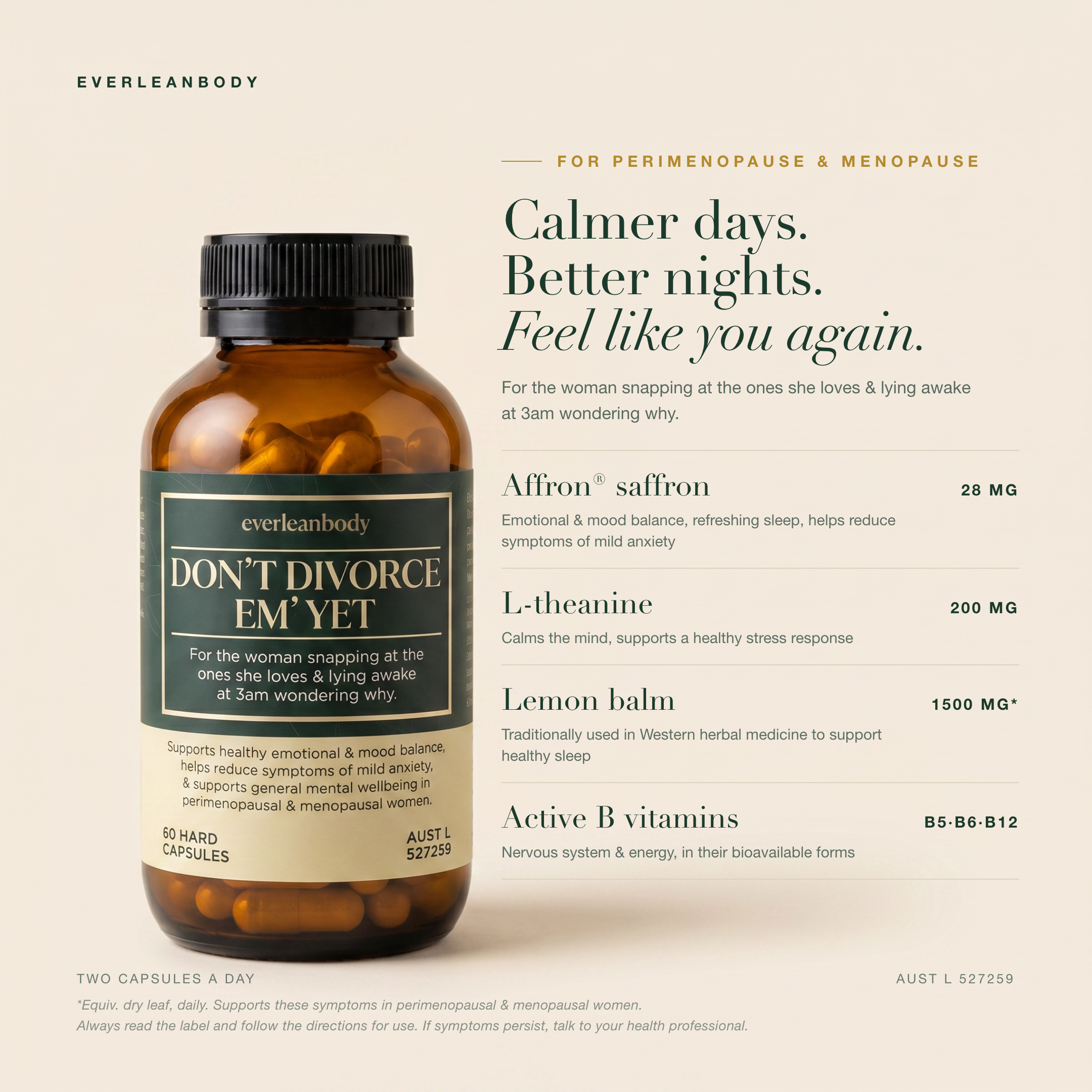 Calmer days. Better nights. Feel like you again. Don't Divorce 'Em Yet with Affron saffron 28mg for emotional and mood balance, refreshing sleep and symptoms of mild anxiety, L-theanine 200mg, lemon balm equivalent to 1500mg dry leaf, and active B vitamins B5, B6 and B12. Two capsules a day. AUST L 527259.