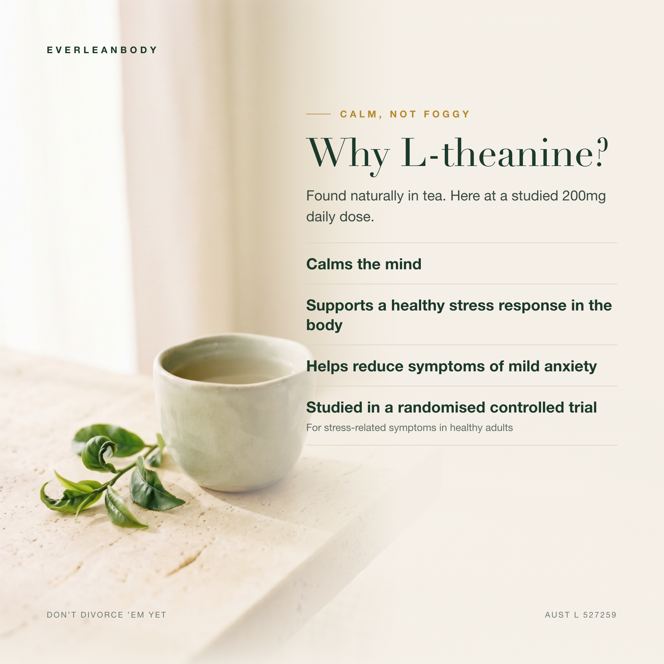 Why L-theanine? Found naturally in tea, at a studied 200mg daily dose. Calms the mind, supports a healthy stress response in the body and helps reduce symptoms of mild anxiety. AUST L 527259.