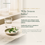 Why lemon balm? Equivalent to 1500mg of dry leaf daily. Traditionally used in Western herbal medicine to support healthy sleeping patterns and as a calmative and nervous system relaxant. AUST L 527259.