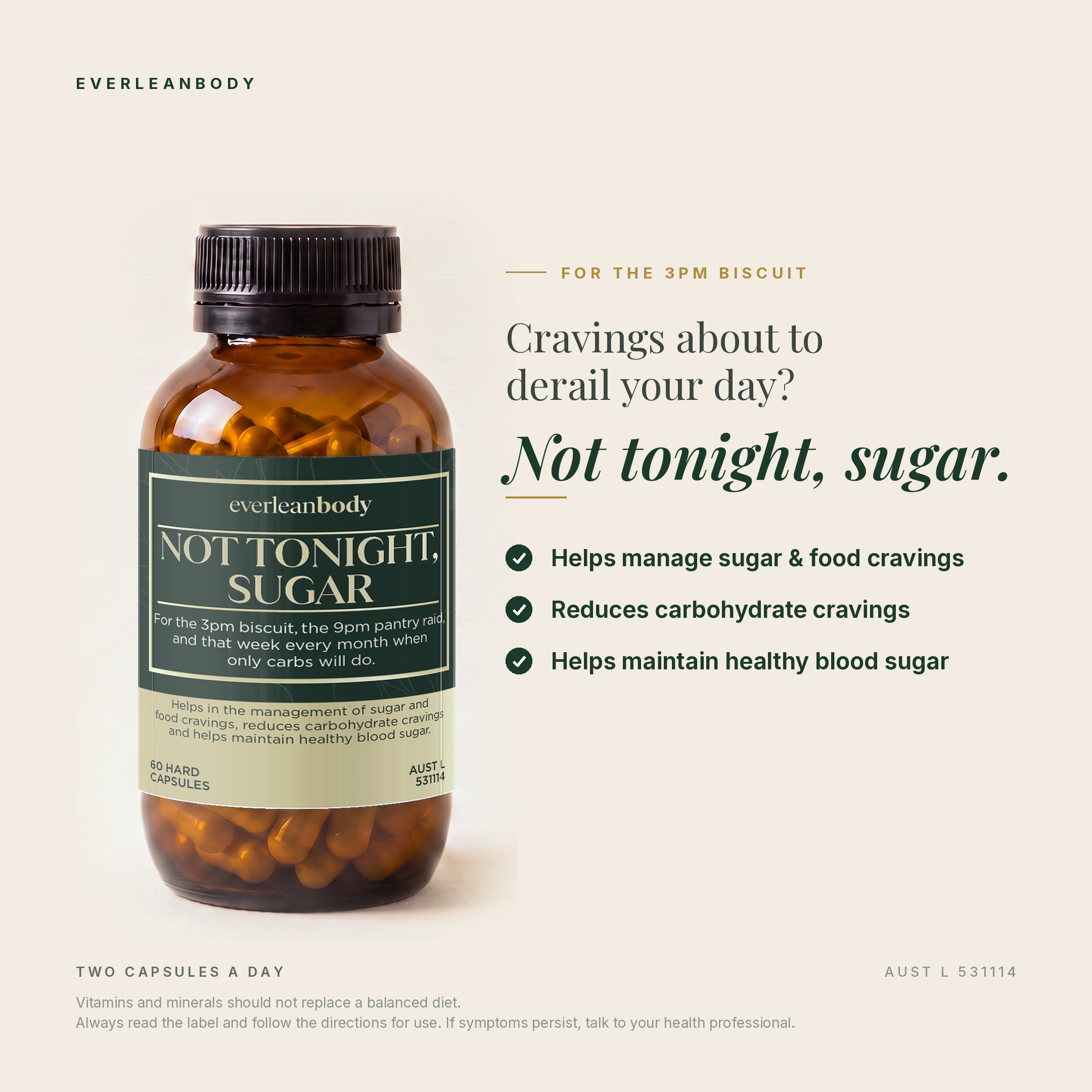 Cravings about to derail your day? Not tonight, sugar. Helps manage sugar and food cravings, reduces carbohydrate cravings, helps maintain healthy blood sugar. Two capsules a day. AUST L 531114.