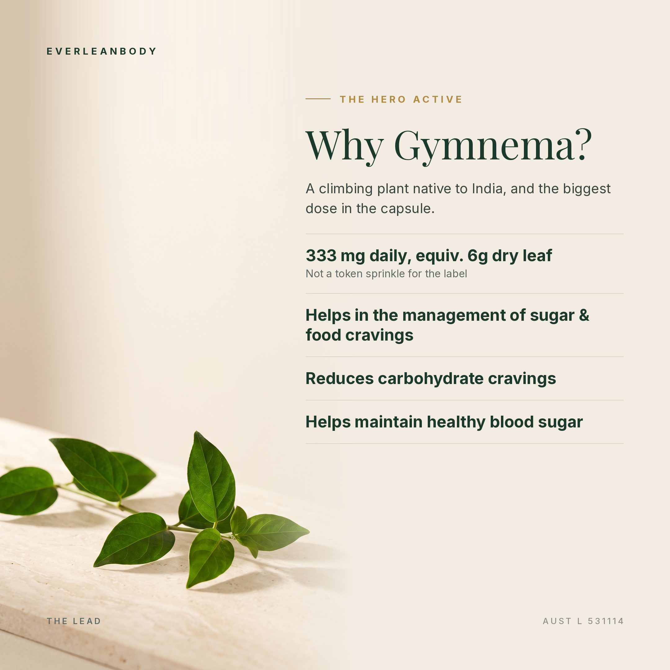Why Gymnema? 333mg daily, equivalent to 6g dry leaf. Helps in the management of sugar and food cravings, reduces carbohydrate cravings, helps maintain healthy blood sugar. AUST L 531114.