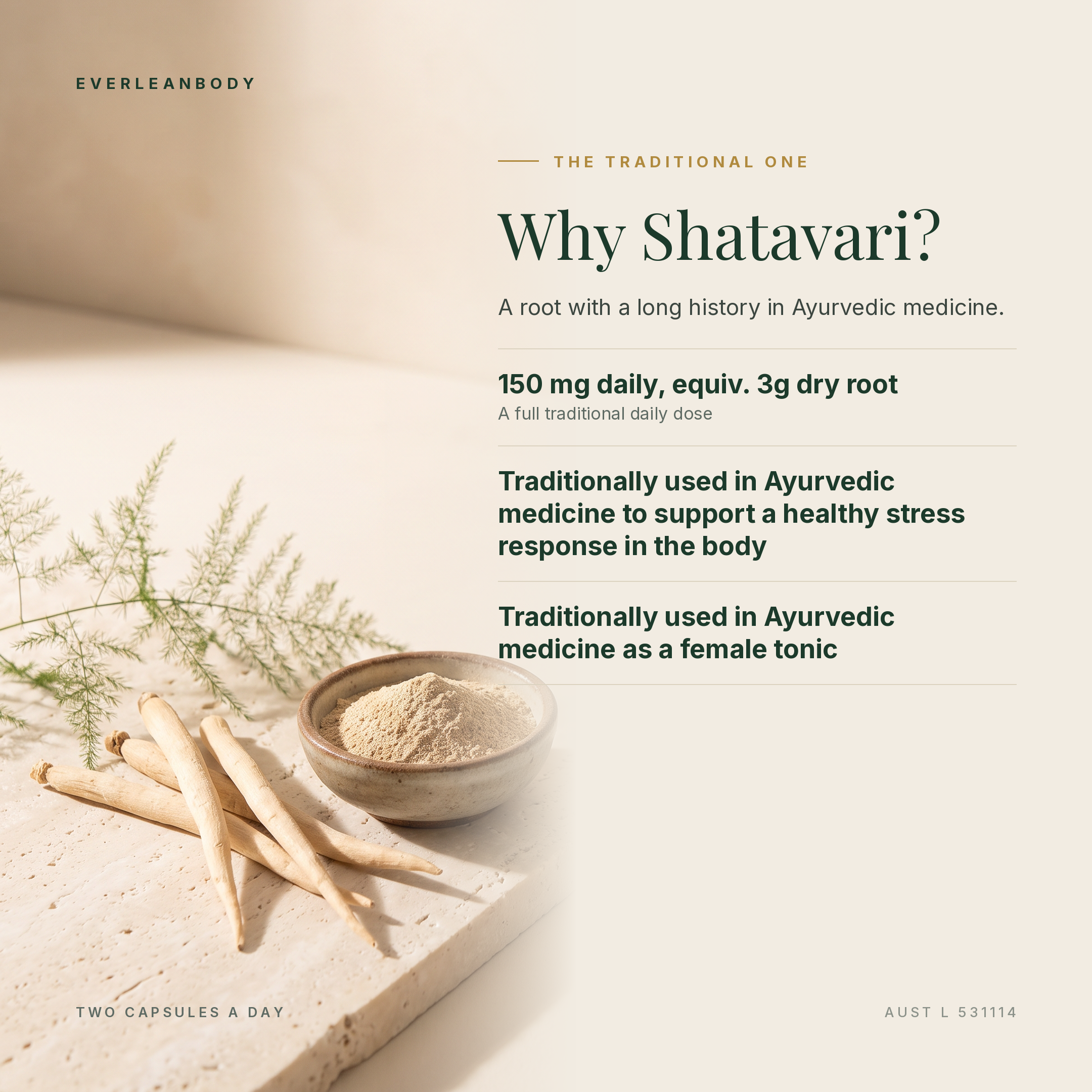 Why Shatavari? 150mg daily, equivalent to 3g dry root. Traditionally used in Ayurvedic medicine to support a healthy stress response in the body and as a female tonic. AUST L 531114.